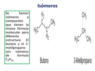 Isómeros 
Se llaman 
isómeros a 
compuestos 
que tienen la 
misma fórmula 
molecular pero 
diferente 
estructura. El 
butano y el 2- 
metilpropano 
son isómeros 
de formula 
C4H10. 
 