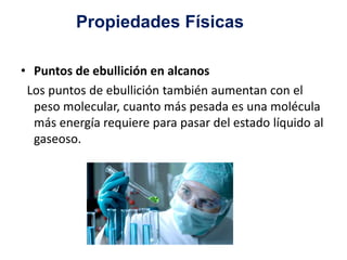 Propiedades Físicas 
• Puntos de ebullición en alcanos 
Los puntos de ebullición también aumentan con el 
peso molecular, cuanto más pesada es una molécula 
más energía requiere para pasar del estado líquido al 
gaseoso. 
 