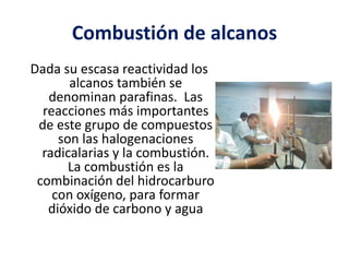 Combustión de alcanos 
Dada su escasa reactividad los 
alcanos también se 
denominan parafinas. Las 
reacciones más importantes 
de este grupo de compuestos 
son las halogenaciones 
radicalarias y la combustión. 
La combustión es la 
combinación del hidrocarburo 
con oxígeno, para formar 
dióxido de carbono y agua 
 
