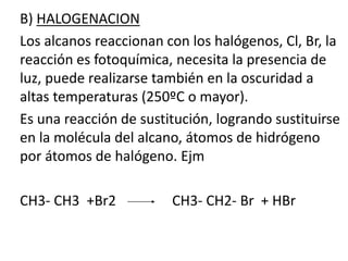 B) HALOGENACION 
Los alcanos reaccionan con los halógenos, Cl, Br, la 
reacción es fotoquímica, necesita la presencia de 
luz, puede realizarse también en la oscuridad a 
altas temperaturas (250ºC o mayor). 
Es una reacción de sustitución, logrando sustituirse 
en la molécula del alcano, átomos de hidrógeno 
por átomos de halógeno. Ejm 
CH3- CH3 +Br2 CH3- CH2- Br + HBr 
Bromoetano 
Bromuro de etilo 
etano 
 