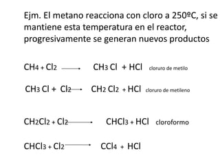 Ejm. El metano reacciona con cloro a 250ºC, si se 
mantiene esta temperatura en el reactor, 
progresivamente se generan nuevos productos 
250ºC 
CH4 + Cl2 CH3 Cl + HCl cloruro de metilo 
CH3 Cl + Cl2 CH2 Cl2 + HCl cloruro de metileno 
CH2Cl2 + Cl2 CHCl3 + HCl cloroformo 
CHCl3 + Cl2 CCl4 + HCl 
Tetracloruro 
de carbono 
 