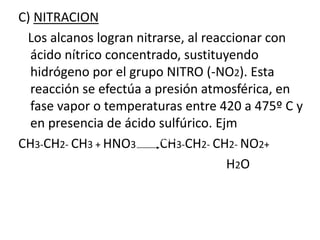 C) NITRACION 
Los alcanos logran nitrarse, al reaccionar con 
ácido nítrico concentrado, sustituyendo 
hidrógeno por el grupo NITRO (-NO2). Esta 
reacción se efectúa a presión atmosférica, en 
fase vapor o temperaturas entre 420 a 475º C y 
en presencia de ácido sulfúrico. Ejm 
CH3-CH2- CH3 + HNO3 CH3-CH2- CH2- NO2+ 
H2O 
420ºC 
H2SO4 
 