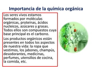 Importancia de la química orgánica 
Los seres vivos estamos 
formados por moléculas 
orgánicas, proteínas, ácidos 
nucleicos, azúcares y grasas. 
Todos ellos son compuestos cuya 
base principal es el carbono. 
Los productos orgánicos están 
presentes en todos los aspectos 
de nuestra vida: la ropa que 
vestimos, los jabones, champús, 
desodorantes, medicinas, 
perfumes, utensilios de cocina, 
la comida, etc. 
 