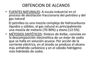 OBTENCION DE ALCANOS 
• FUENTES NATURALES: A escala industrial en el 
proceso de destilación fraccionaria del petróleo y del 
gas natural 
El petróleo es una mezcla compleja de hidrocarburos 
líquidos y sólidos, el gas natural es principalmente 
una mezcla de metano (70-90%) y etano (13-5%) 
• MÉTODOS SINTÉTICOS: Síntesis de Kolbe, consiste en 
la descomposición electrolítica de un éster de sodio 
que se halla en solución acuosa. Por acción de la 
corriente eléctrica, en el ánodo se produce el alcano 
más anhídrido carbónico y en el cátodo hidrógeno 
más hidróxido de sodio. 
 