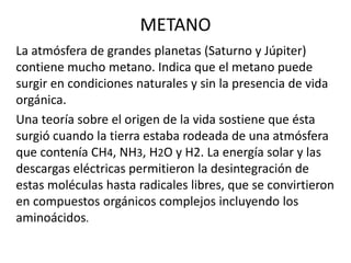 METANO 
La atmósfera de grandes planetas (Saturno y Júpiter) 
contiene mucho metano. Indica que el metano puede 
surgir en condiciones naturales y sin la presencia de vida 
orgánica. 
Una teoría sobre el origen de la vida sostiene que ésta 
surgió cuando la tierra estaba rodeada de una atmósfera 
que contenía CH4, NH3, H2O y H2. La energía solar y las 
descargas eléctricas permitieron la desintegración de 
estas moléculas hasta radicales libres, que se convirtieron 
en compuestos orgánicos complejos incluyendo los 
aminoácidos. 
 