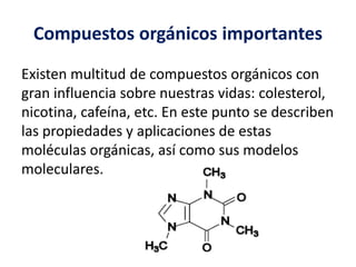 Compuestos orgánicos importantes 
Existen multitud de compuestos orgánicos con 
gran influencia sobre nuestras vidas: colesterol, 
nicotina, cafeína, etc. En este punto se describen 
las propiedades y aplicaciones de estas 
moléculas orgánicas, así como sus modelos 
moleculares. 
 