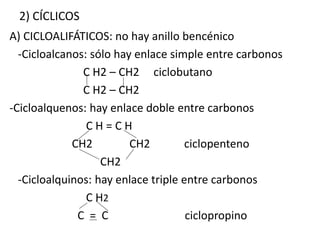 2) CÍCLICOS 
A) CICLOALIFÁTICOS: no hay anillo bencénico 
-Cicloalcanos: sólo hay enlace simple entre carbonos 
C H2 – CH2 ciclobutano 
C H2 – CH2 
-Cicloalquenos: hay enlace doble entre carbonos 
C H = C H 
CH2 CH2 ciclopenteno 
CH2 
-Cicloalquinos: hay enlace triple entre carbonos 
C H2 
C = C ciclopropino 
 