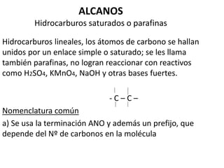 ALCANOS 
Hidrocarburos saturados o parafinas 
Hidrocarburos lineales, los átomos de carbono se hallan 
unidos por un enlace simple o saturado; se les llama 
también parafinas, no logran reaccionar con reactivos 
como H2SO4, KMnO4, NaOH y otras bases fuertes. 
- C – C – 
Nomenclatura común 
a) Se usa la terminación ANO y además un prefijo, que 
depende del Nº de carbonos en la molécula 
 