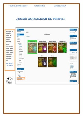 YELITHZA CEDEÑO SALCEDO TUTOR INGLÉS 0 UNAD CCAV NEIVA 
¿COMO ACTUALIZAR EL PERFIL? 
En inglés, la 
palabra 
perfil se 
traduce 
como 
PROFILE. 
Para 
actualizar el 
perfil, debe 
dirigirse a la 
parte lateral 
izquierda 
del curso y 
buscar el 
link 
MY PROFILE 
SETTINGS 
 