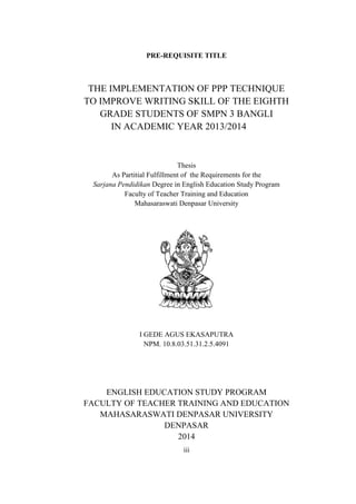 PRE-REQUISITE TITLE 
THE IMPLEMENTATION OF PPP TECHNIQUE 
TO IMPROVE WRITING SKILL OF THE EIGHTH 
GRADE STUDENTS OF SMPN 3 BANGLI 
IN ACADEMIC YEAR 2013/2014 
Thesis 
As Partitial Fulfillment of the Requirements for the 
Sarjana Pendidikan Degree in English Education Study Program 
Faculty of Teacher Training and Education 
Mahasaraswati Denpasar University 
I GEDE AGUS EKASAPUTRA 
NPM. 10.8.03.51.31.2.5.4091 
ENGLISH EDUCATION STUDY PROGRAM 
FACULTY OF TEACHER TRAINING AND EDUCATION 
MAHASARASWATI DENPASAR UNIVERSITY 
DENPASAR 
2014 
iii 
 