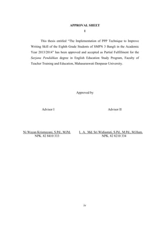 APPROVAL SHEET 
1 
This thesis entitled “The Implementation of PPP Technique to Improve 
Writing Skill of the Eighth Grade Students of SMPN 3 Bangli in the Academic 
Year 2013/2014” has been approved and accepted as Partial Fulfillment for the 
Sarjana Pendidikan degree in English Education Study Program, Faculty of 
Teacher Training and Education, Mahasaraswati Denpasar University. 
Approved by 
Advisor I Advisor II 
iv 
Ni Wayan Krismayani, S.Pd., M.Pd. 
NPK. 82 8410 333 
I. A. Md. Sri Widiastuti, S.Pd., M.Pd., M.Hum. 
NPK. 82 8210 334 
 