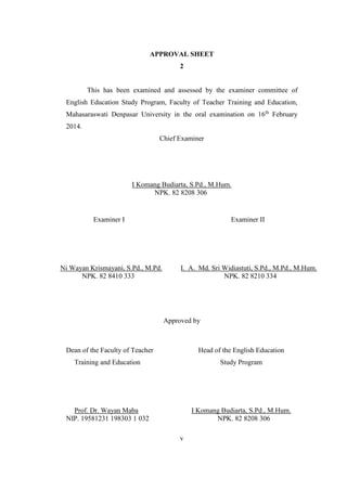 APPROVAL SHEET 
2 
This has been examined and assessed by the examiner committee of 
English Education Study Program, Faculty of Teacher Training and Education, 
Mahasaraswati Denpasar University in the oral examination on 16th February 
2014. 
Chief Examiner 
I Komang Budiarta, S.Pd., M.Hum. 
NPK. 82 8208 306 
Examiner I Examiner II 
v 
Ni Wayan Krismayani, S.Pd., M.Pd. 
NPK. 82 8410 333 
I. A. Md. Sri Widiastuti, S.Pd., M.Pd., M.Hum. 
NPK. 82 8210 334 
Approved by 
Dean of the Faculty of Teacher 
Training and Education 
Prof. Dr. Wayan Maba 
NIP. 19581231 198303 1 032 
Head of the English Education 
Study Program 
I Komang Budiarta, S.Pd., M.Hum. 
NPK. 82 8208 306 
 
