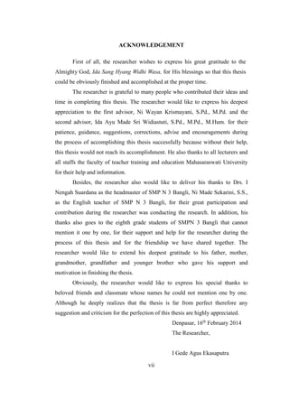 ACKNOWLEDGEMENT 
First of all, the researcher wishes to express his great gratitude to the 
Almighty God, Ida Sang Hyang Widhi Wasa, for His blessings so that this thesis 
could be obviously finished and accomplished at the proper time. 
The researcher is grateful to many people who contributed their ideas and 
time in completing this thesis. The researcher would like to express his deepest 
appreciation to the first advisor, Ni Wayan Krismayani, S.Pd., M.Pd. and the 
second advisor, Ida Ayu Made Sri Widiastuti, S.Pd., M.Pd., M.Hum. for their 
patience, guidance, suggestions, corrections, advise and encouragements during 
the process of accomplishing this thesis successfully because without their help, 
this thesis would not reach its accomplishment. He also thanks to all lecturers and 
all staffs the faculty of teacher training and education Mahasaraswati University 
for their help and information. 
Besides, the researcher also would like to deliver his thanks to Drs. I 
Nengah Suardana as the headmaster of SMP N 3 Bangli, Ni Made Sekarini, S.S., 
as the English teacher of SMP N 3 Bangli, for their great participation and 
contribution during the researcher was conducting the research. In addition, his 
thanks also goes to the eighth grade students of SMPN 3 Bangli that cannot 
mention it one by one, for their support and help for the researcher during the 
process of this thesis and for the friendship we have shared together. The 
researcher would like to extend his deepest gratitude to his father, mother, 
grandmother, grandfather and younger brother who gave his support and 
motivation in finishing the thesis. 
Obviously, the researcher would like to express his special thanks to 
beloved friends and classmate whose names he could not mention one by one. 
Although he deeply realizes that the thesis is far from perfect therefore any 
suggestion and criticism for the perfection of this thesis are highly appreciated. 
vii 
Denpasar, 16th February 2014 
The Researcher, 
I Gede Agus Ekasaputra 
 