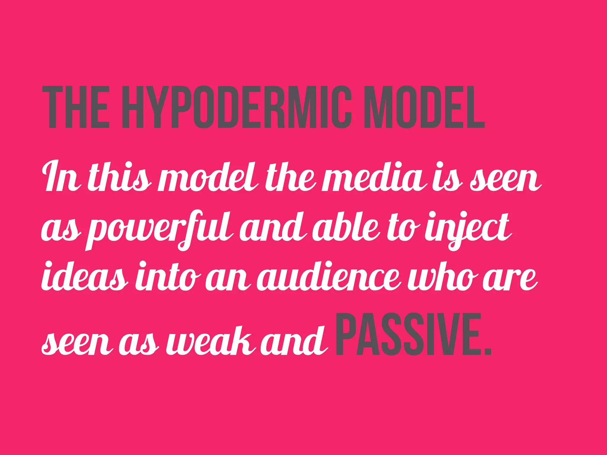 the hypodermic model 
In this model the media is seen 
as powerful and able to inject 
ideas into an audience who are 
seen as weak and passive. 
 