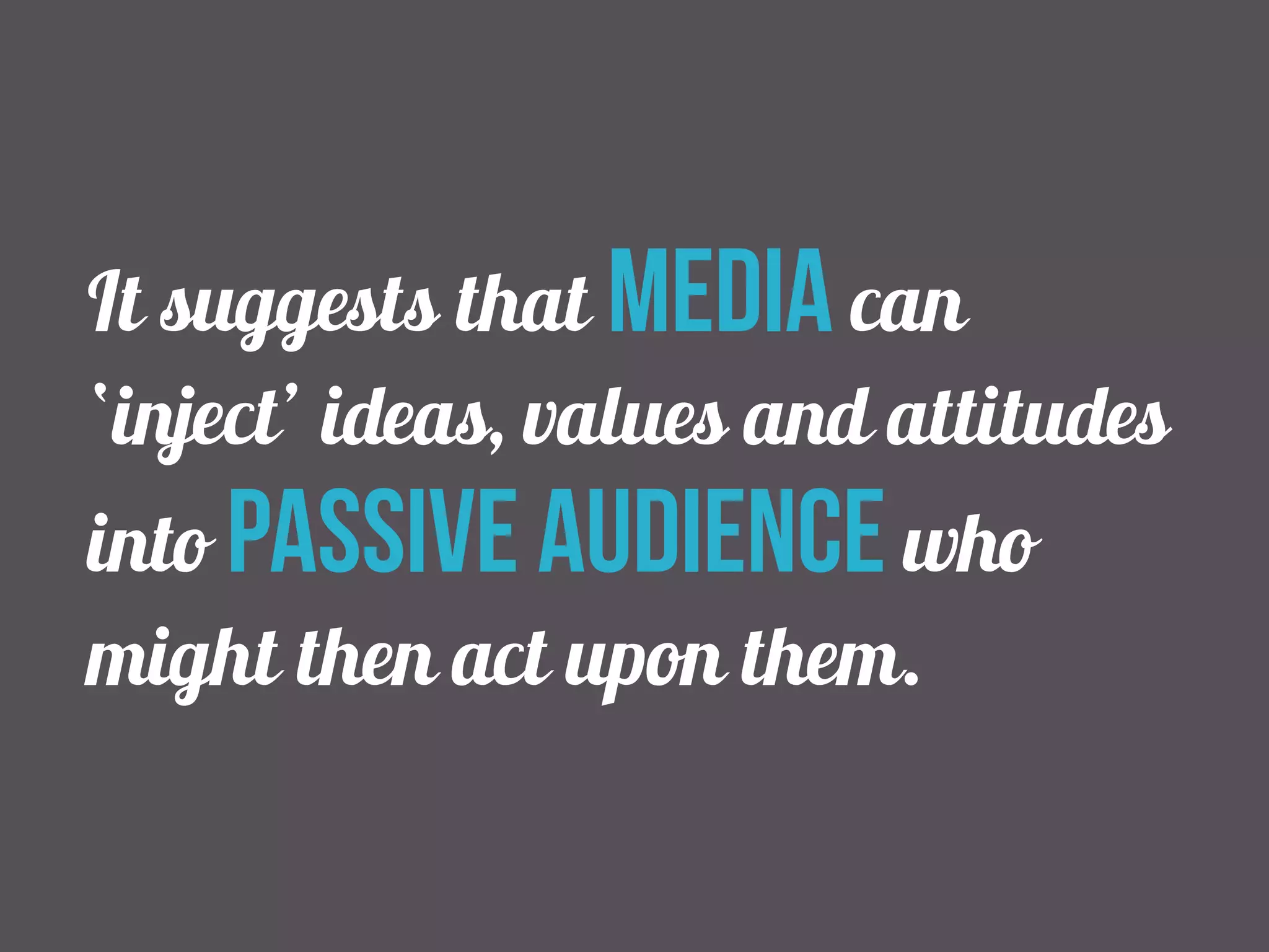 It suggests that media can 
‘inject’ ideas, values and attitudes 
into passive audience who 
might then act upon them. 
 