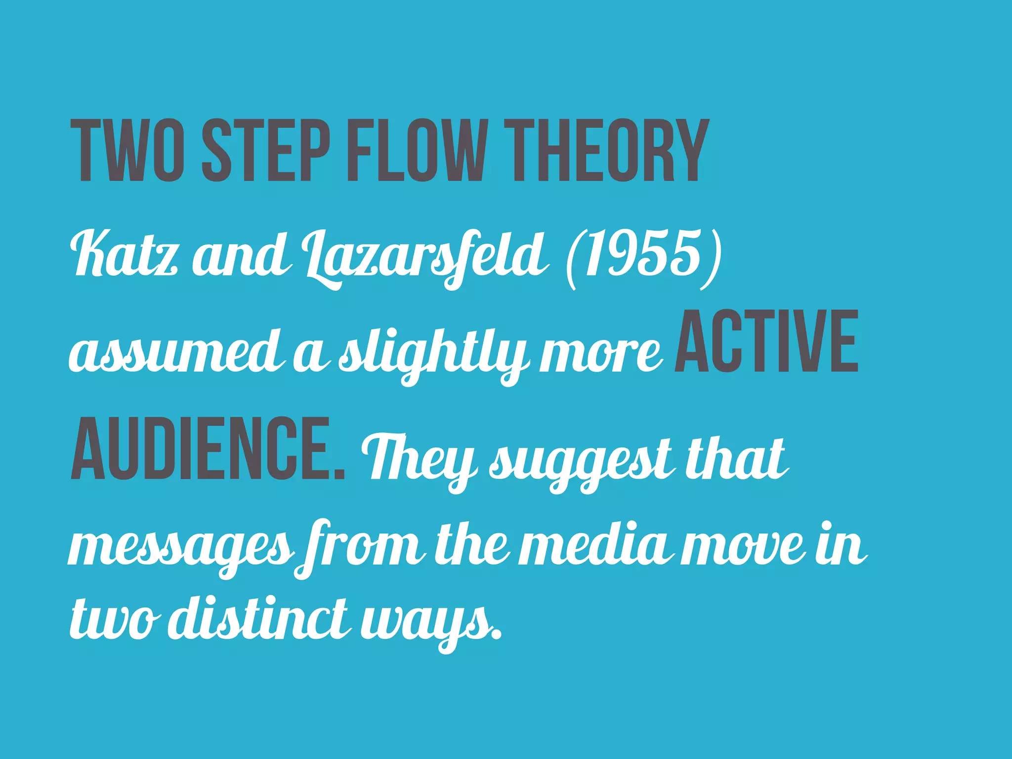 Two Step Flow Theory 
Katz and Lazarsfeld (1955) 
assumed a slightly more active 
audience. They suggest that 
messages from the media move in 
two distinct ways. 
 