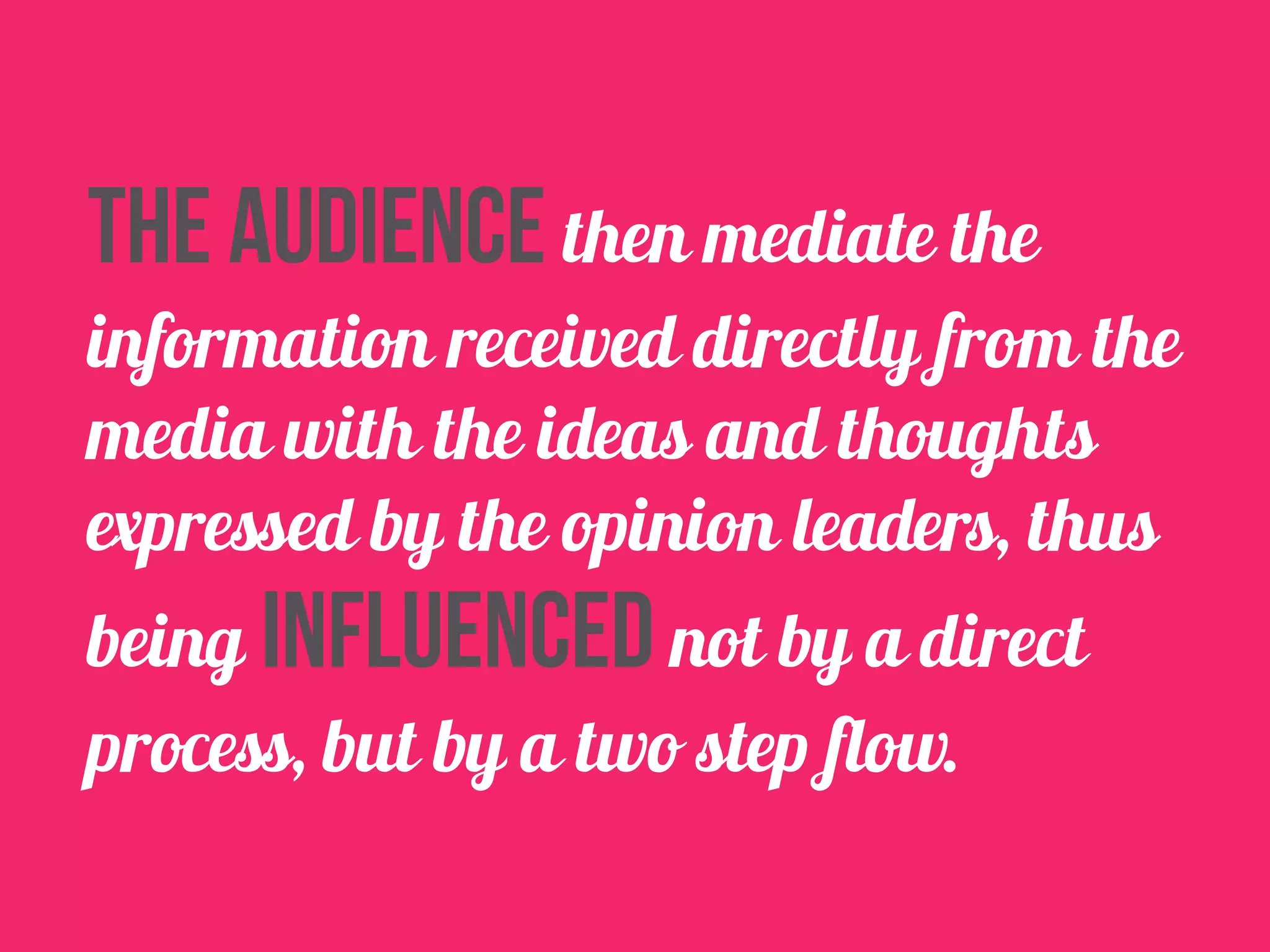 The audience then mediate the 
information received directly from the 
media with the ideas and thoughts 
expressed by the opinion leaders, thus 
being influenced not by a direct 
process, but by a two step flow. 
 