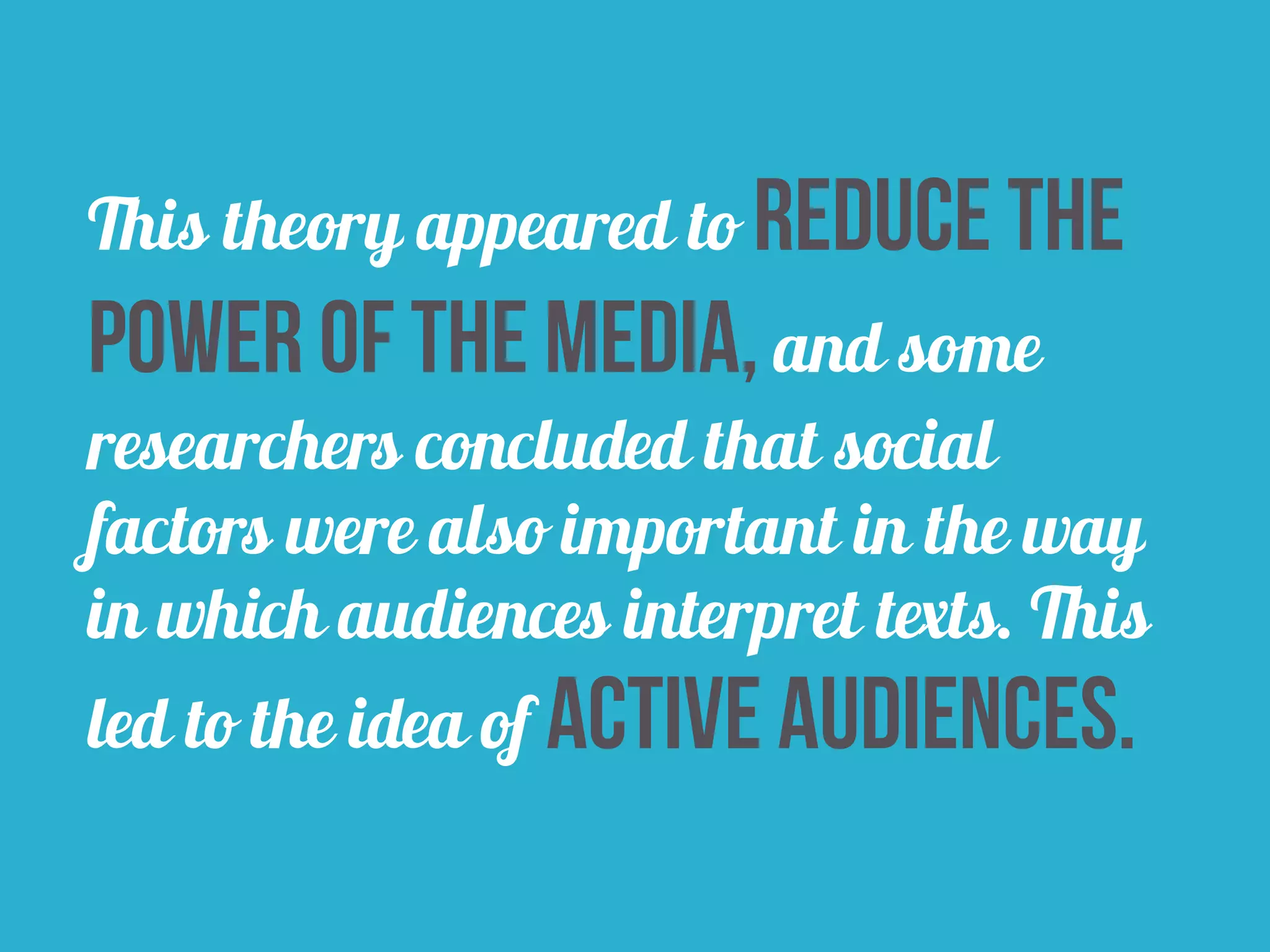 This theory appeared to reduce the 
power of the media, and some 
researchers concluded that social 
factors were also important in the way 
in which audiences interpret texts. This 
led to the idea of active audiences. 
 