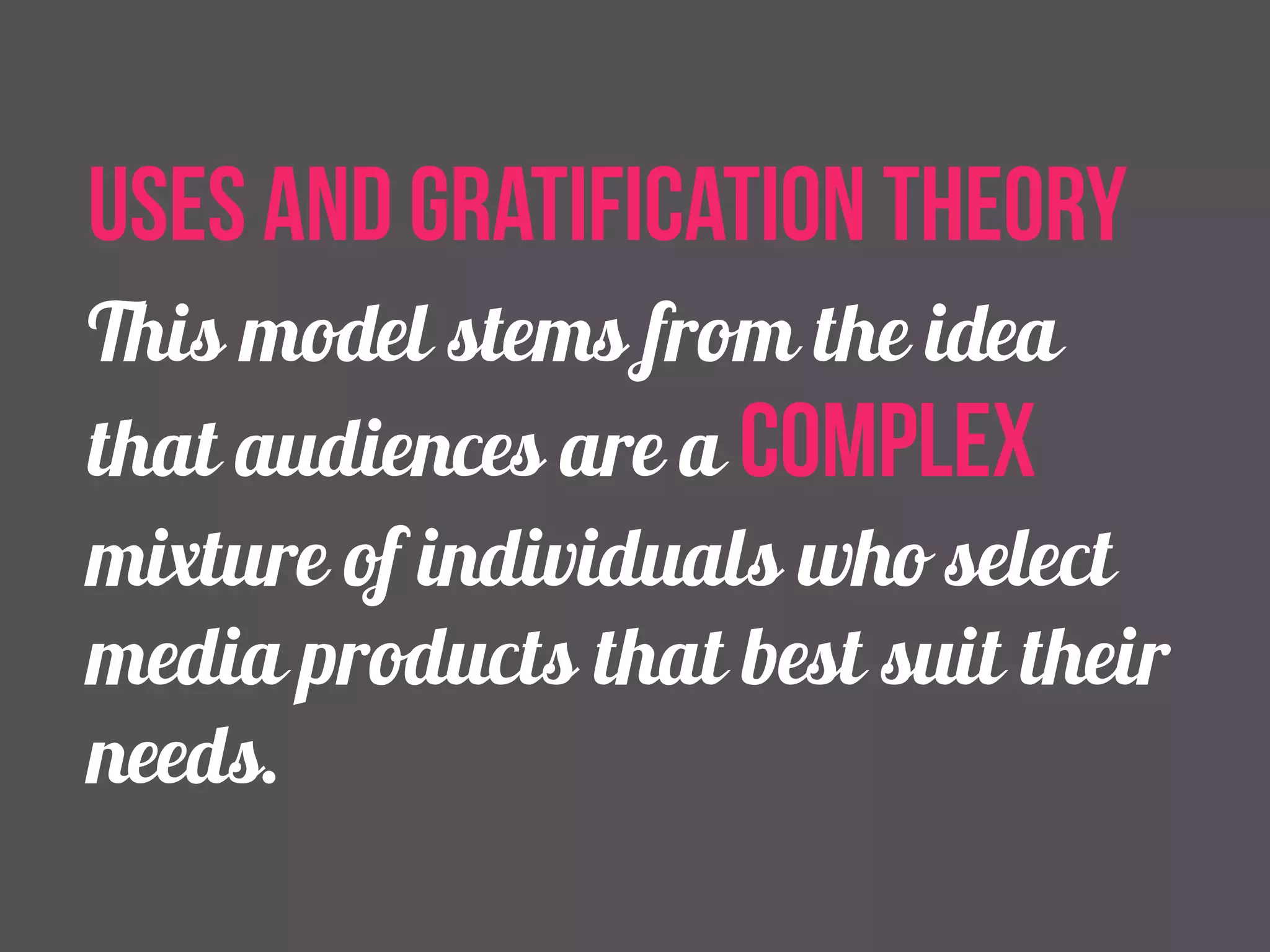uses and gratification theory 
This model stems from the idea 
that audiences are a complex 
mixture of individuals who select 
media products that best suit their 
needs. 
 