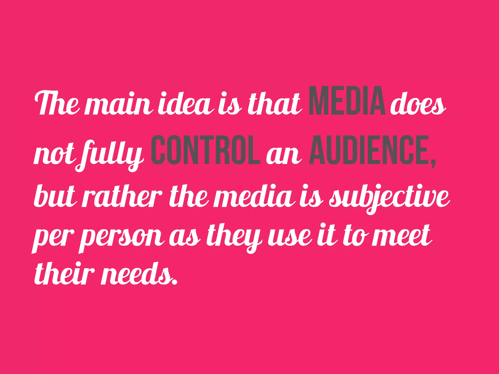The main idea is that media does 
not fully control an audience, 
but rather the media is subjective 
per person as they use it to meet 
their needs. 
 