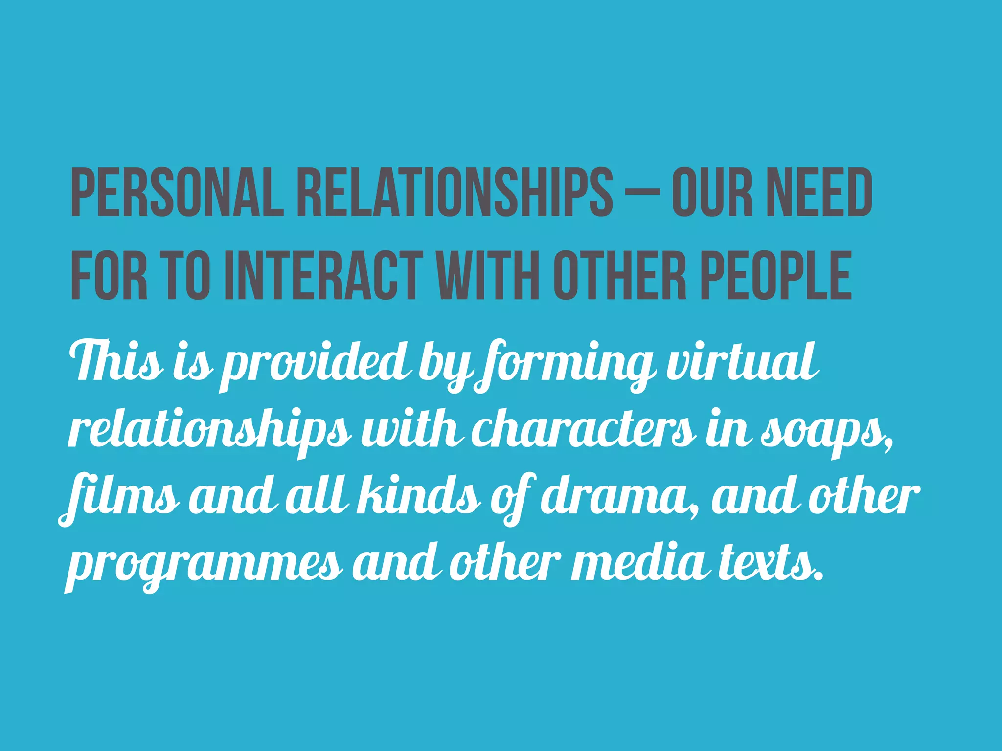 Personal relationships – our need 
for to interact with other people 
This is provided by forming virtual 
relationships with characters in soaps, 
films and all kinds of drama, and other 
programmes and other media texts. 
 