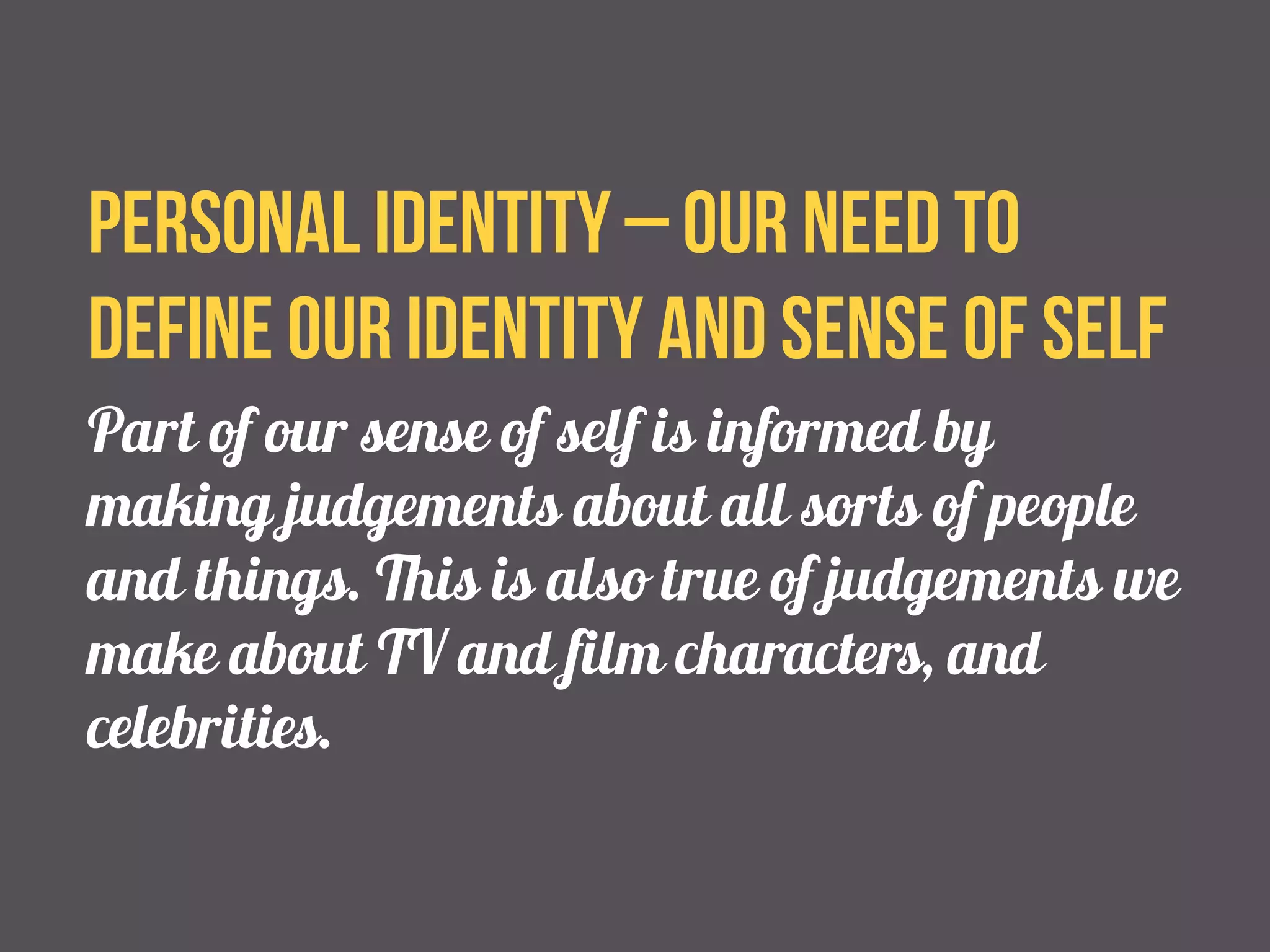 Personal identity – our need to 
define our identity and sense of self 
Part of our sense of self is informed by 
making judgements about all sorts of people 
and things. This is also true of judgements we 
make about TV and film characters, and 
celebrities. 
 