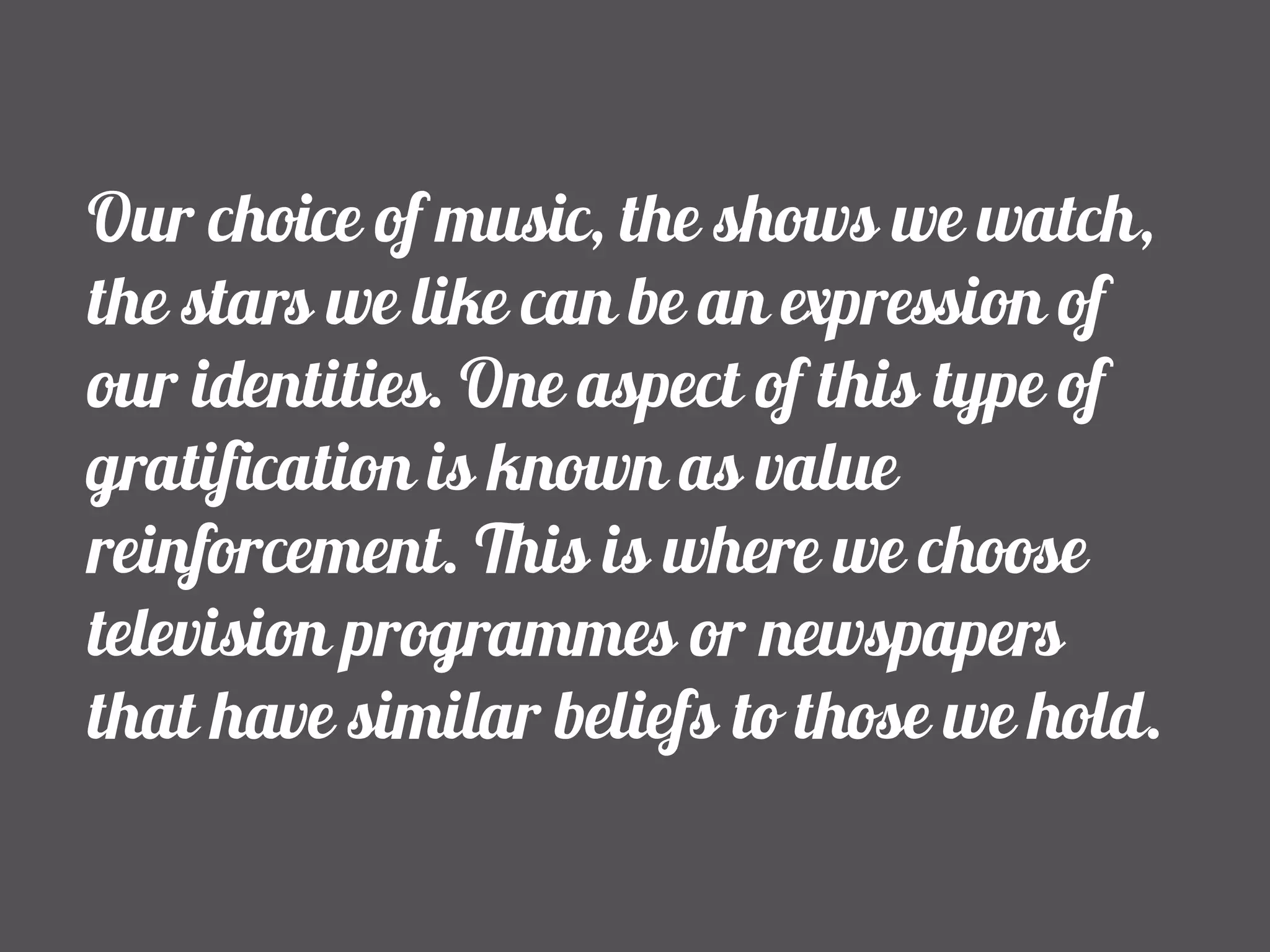 Our choice of music, the shows we watch, 
the stars we like can be an expression of 
our identities. One aspect of this type of 
gratification is known as value 
reinforcement. This is where we choose 
television programmes or newspapers 
that have similar beliefs to those we hold. 
 