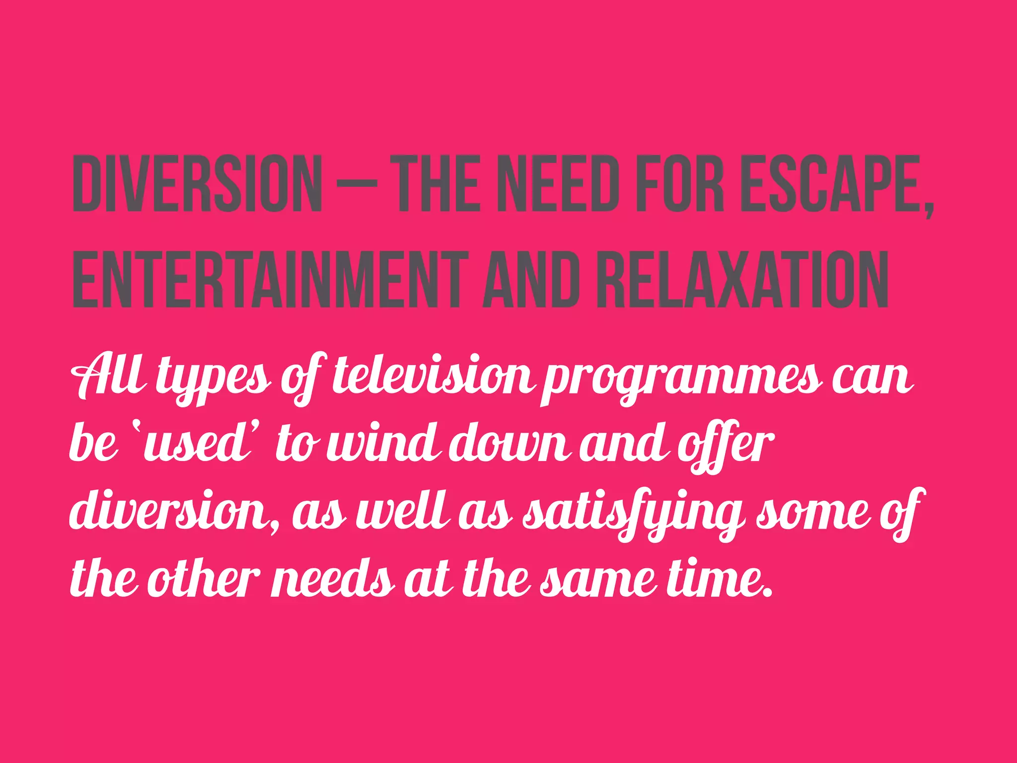 Diversion – the need for escape, 
entertainment and relaxation 
All types of television programmes can 
be ‘used’ to wind down and offer 
diversion, as well as satisfying some of 
the other needs at the same time. 
 