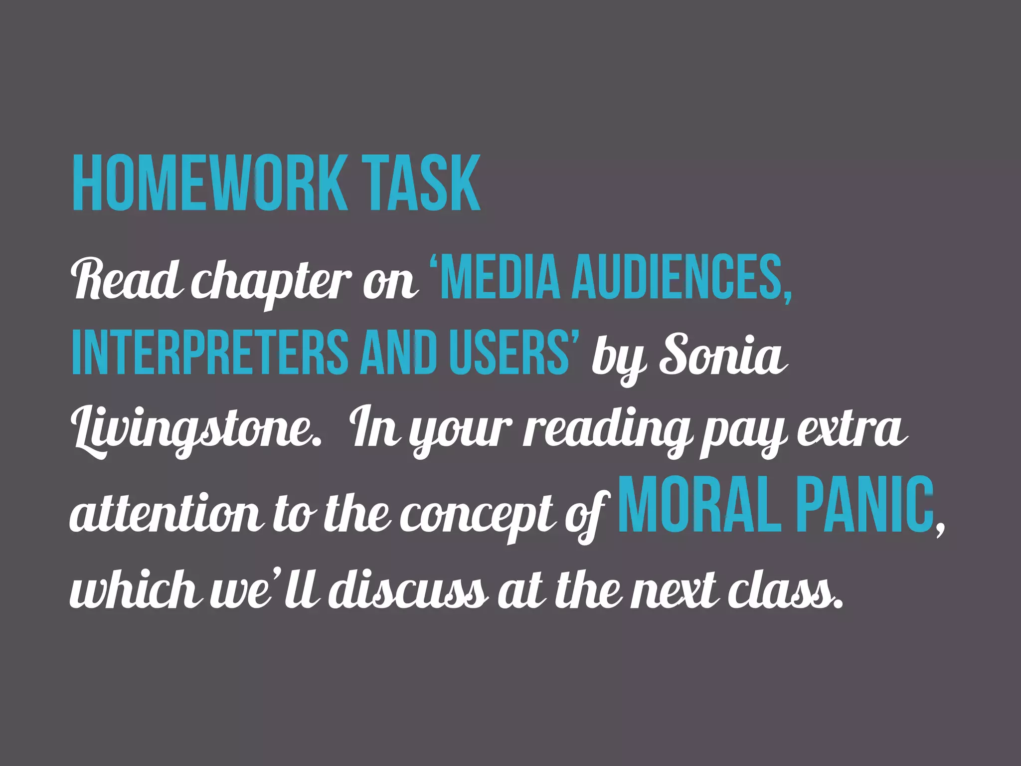homework task 
Read chapter on ‘Media audiences, 
interpreters and users’ by Sonia 
Livingstone. In your reading pay extra 
attention to the concept of moral panic, 
which we’ll discuss at the next class. 
