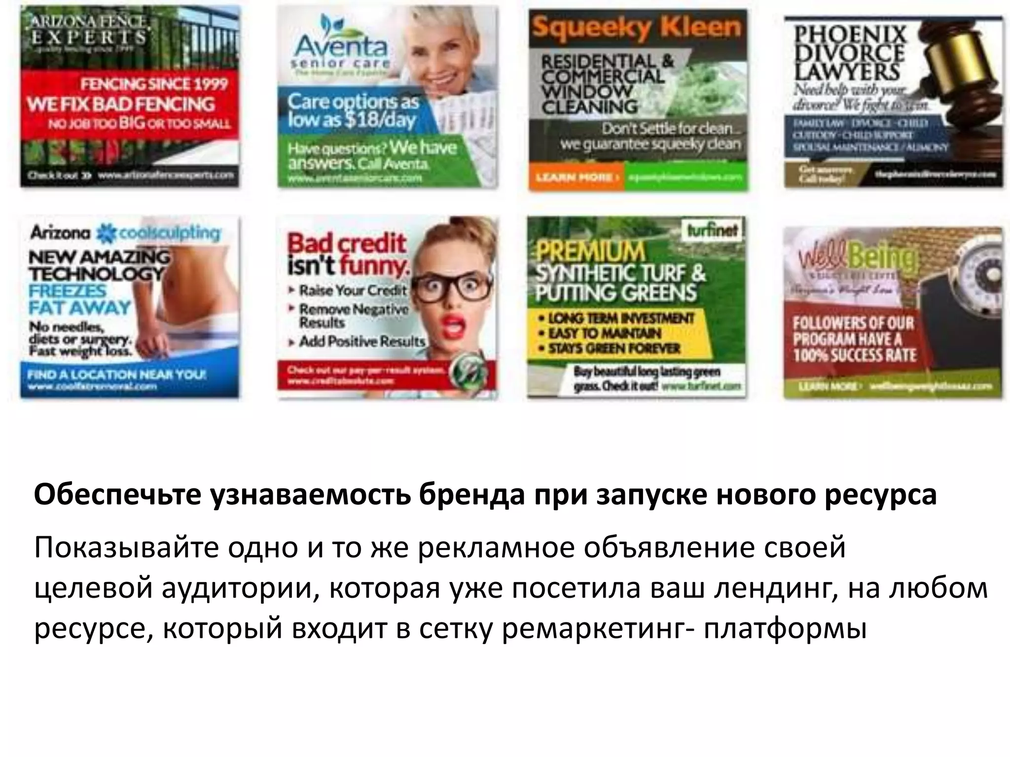 Обеспечьте узнаваемость бренда при запуске нового ресурса 
Показывайте одно и то же рекламное объявление своей 
целевой аудитории, которая уже посетила ваш лендинг, на любом 
ресурсе, который входит в сетку ремаркетинг- платформы 
 