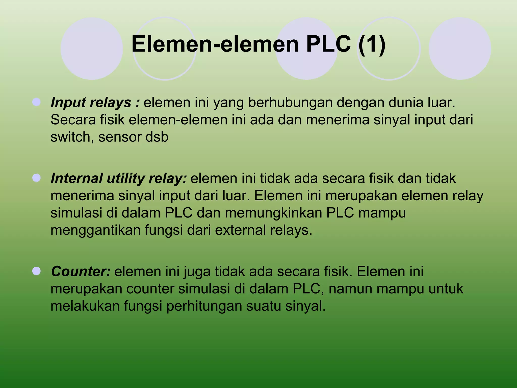 Elemen-elemen PLC (1) 
 Input relays : elemen ini yang berhubungan dengan dunia luar. 
Secara fisik elemen-elemen ini ada dan menerima sinyal input dari 
switch, sensor dsb 
 Internal utility relay: elemen ini tidak ada secara fisik dan tidak 
menerima sinyal input dari luar. Elemen ini merupakan elemen relay 
simulasi di dalam PLC dan memungkinkan PLC mampu 
menggantikan fungsi dari external relays. 
 Counter: elemen ini juga tidak ada secara fisik. Elemen ini 
merupakan counter simulasi di dalam PLC, namun mampu untuk 
melakukan fungsi perhitungan suatu sinyal. 
 