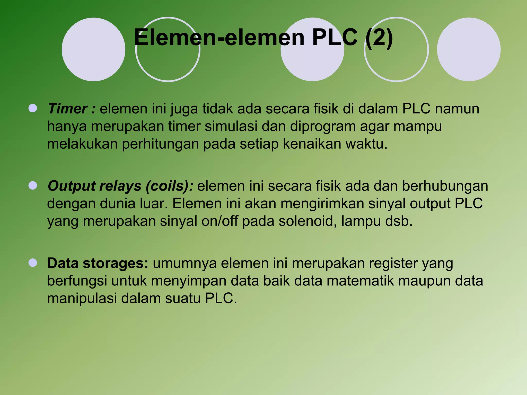 Elemen-elemen PLC (2) 
 Timer : elemen ini juga tidak ada secara fisik di dalam PLC namun 
hanya merupakan timer simulasi dan diprogram agar mampu 
melakukan perhitungan pada setiap kenaikan waktu. 
 Output relays (coils): elemen ini secara fisik ada dan berhubungan 
dengan dunia luar. Elemen ini akan mengirimkan sinyal output PLC 
yang merupakan sinyal on/off pada solenoid, lampu dsb. 
 Data storages: umumnya elemen ini merupakan register yang 
berfungsi untuk menyimpan data baik data matematik maupun data 
manipulasi dalam suatu PLC. 
 