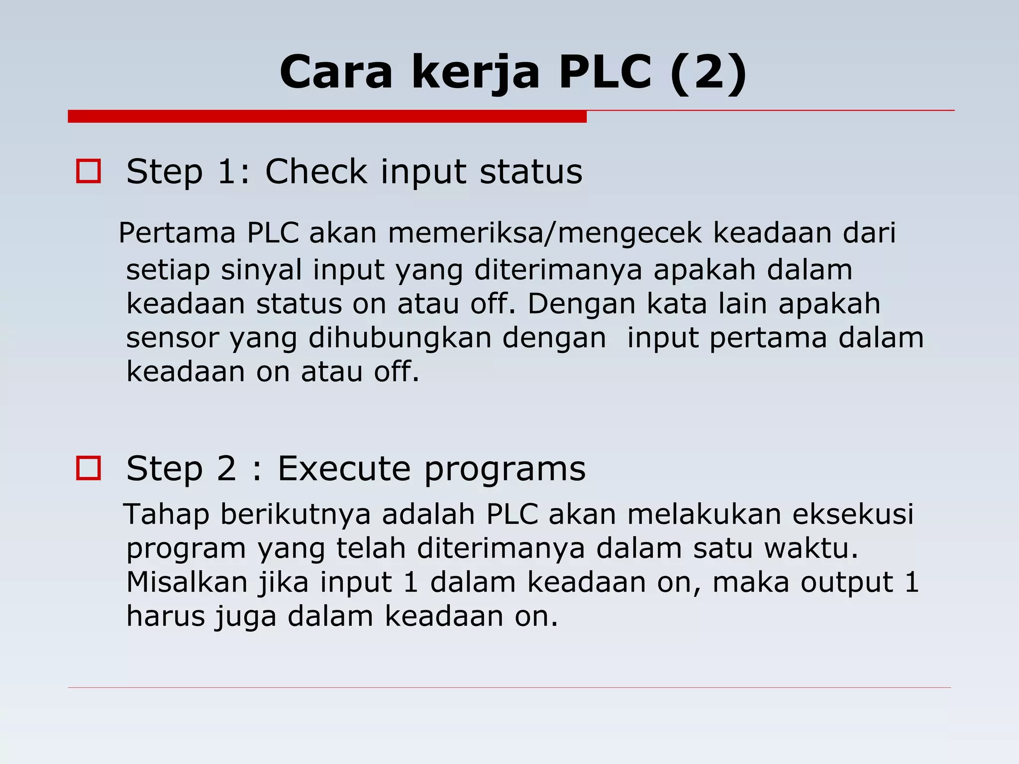 Cara kerja PLC (2) 
 Step 1: Check input status 
Pertama PLC akan memeriksa/mengecek keadaan dari 
setiap sinyal input yang diterimanya apakah dalam 
keadaan status on atau off. Dengan kata lain apakah 
sensor yang dihubungkan dengan input pertama dalam 
keadaan on atau off. 
 Step 2 : Execute programs 
Tahap berikutnya adalah PLC akan melakukan eksekusi 
program yang telah diterimanya dalam satu waktu. 
Misalkan jika input 1 dalam keadaan on, maka output 1 
harus juga dalam keadaan on. 
 