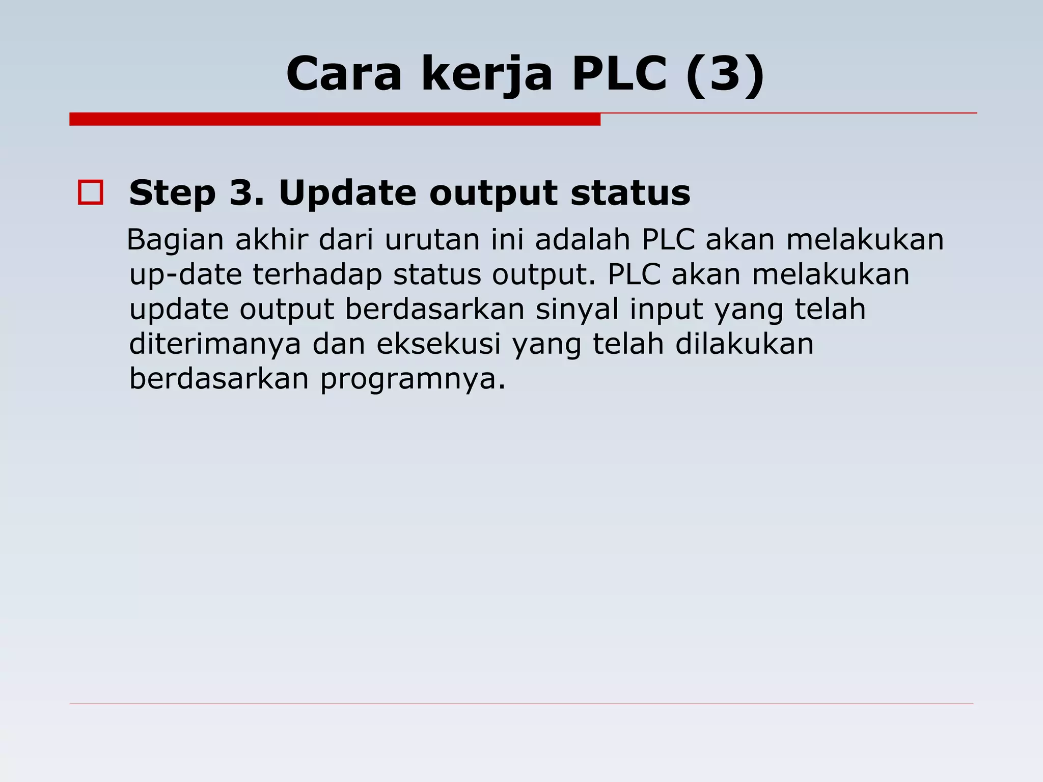 Cara kerja PLC (3) 
 Step 3. Update output status 
Bagian akhir dari urutan ini adalah PLC akan melakukan 
up-date terhadap status output. PLC akan melakukan 
update output berdasarkan sinyal input yang telah 
diterimanya dan eksekusi yang telah dilakukan 
berdasarkan programnya. 
 