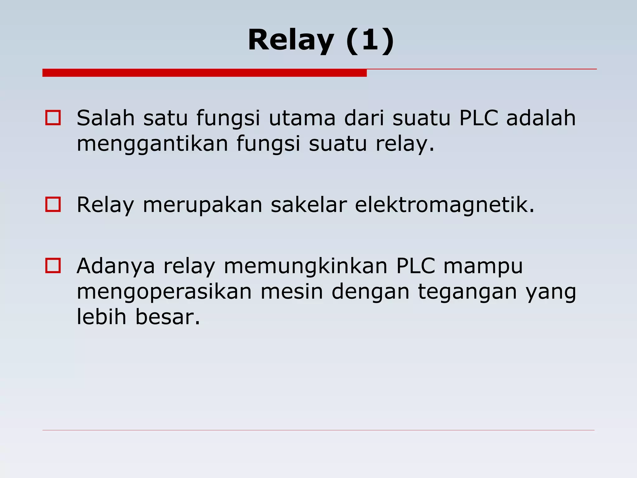 Relay (1) 
 Salah satu fungsi utama dari suatu PLC adalah 
menggantikan fungsi suatu relay. 
 Relay merupakan sakelar elektromagnetik. 
 Adanya relay memungkinkan PLC mampu 
mengoperasikan mesin dengan tegangan yang 
lebih besar. 
 
