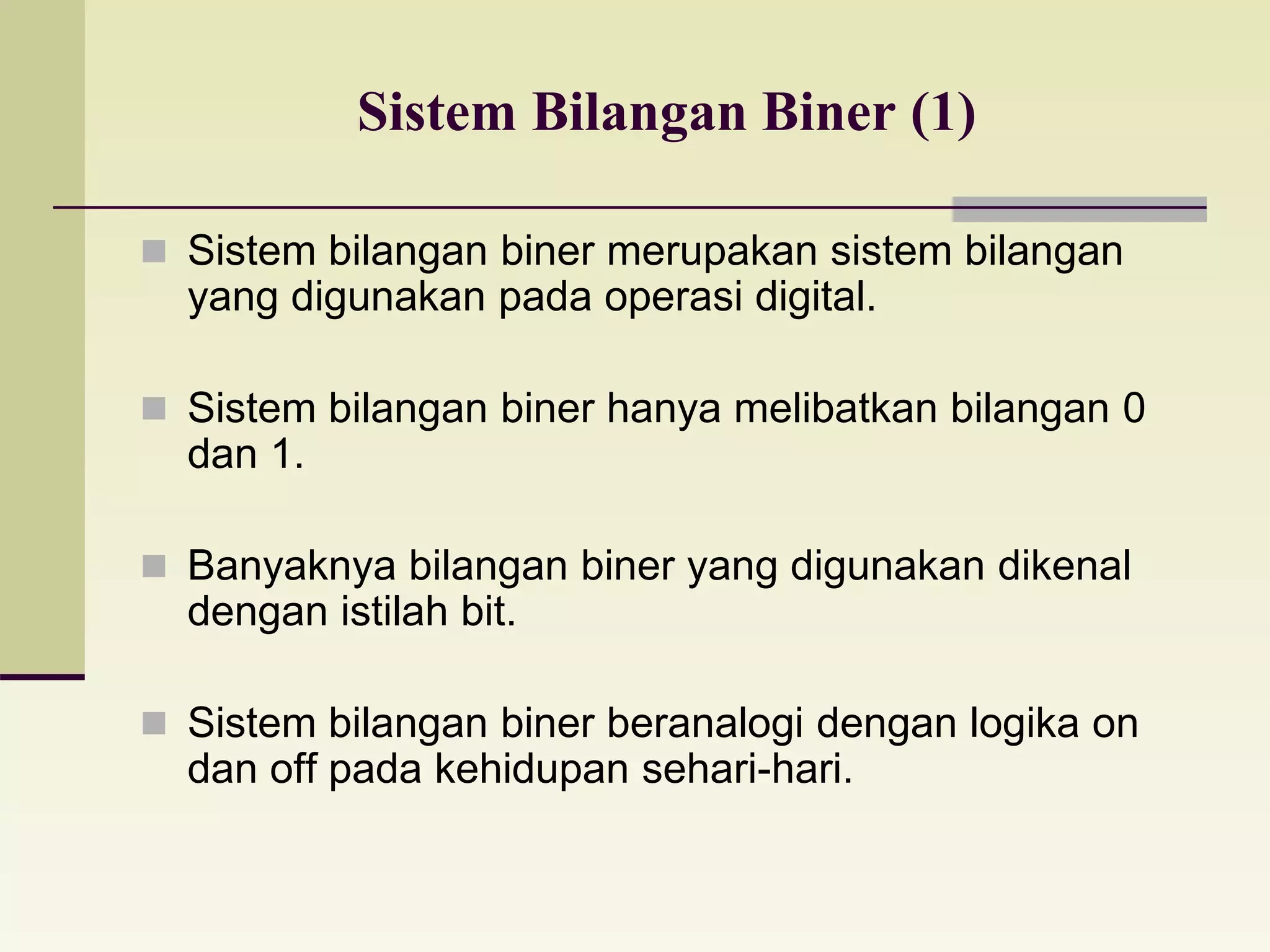 Sistem Bilangan Biner (1) 
 Sistem bilangan biner merupakan sistem bilangan 
yang digunakan pada operasi digital. 
 Sistem bilangan biner hanya melibatkan bilangan 0 
dan 1. 
 Banyaknya bilangan biner yang digunakan dikenal 
dengan istilah bit. 
 Sistem bilangan biner beranalogi dengan logika on 
dan off pada kehidupan sehari-hari. 
 