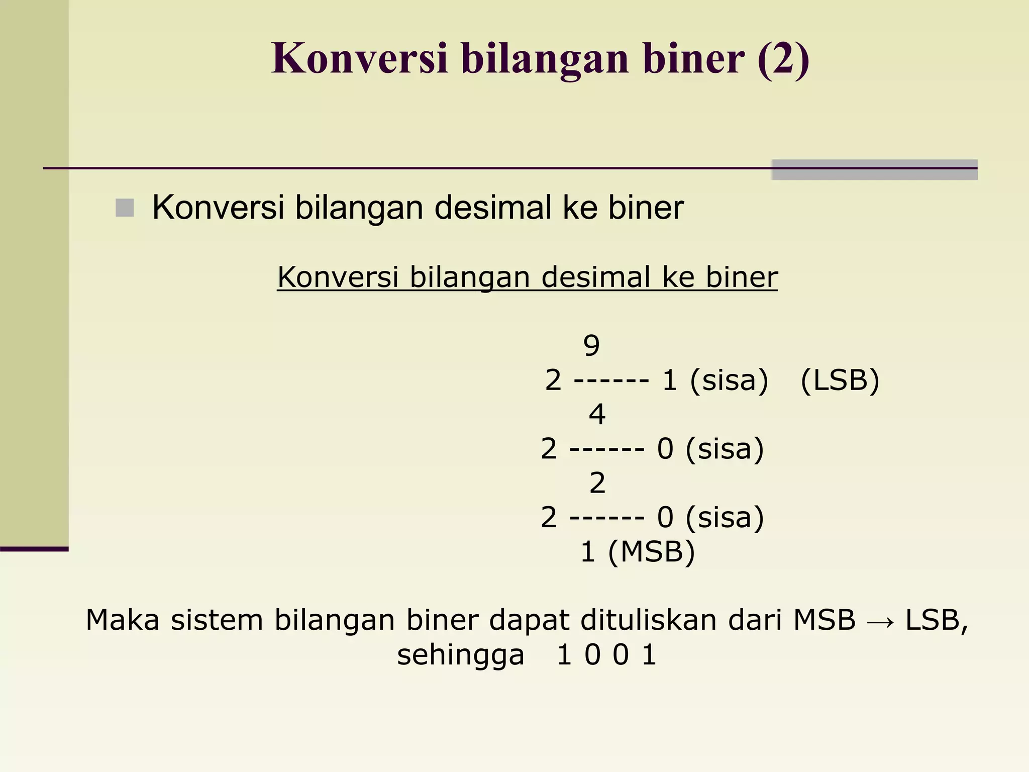 Konversi bilangan biner (2) 
 Konversi bilangan desimal ke biner 
Konversi bilangan desimal ke biner 
9 
2 ------ 1 (sisa) (LSB) 
4 
2 ------ 0 (sisa) 
2 
2 ------ 0 (sisa) 
1 (MSB) 
Maka sistem bilangan biner dapat dituliskan dari MSB → LSB, 
sehingga 1 0 0 1 
 