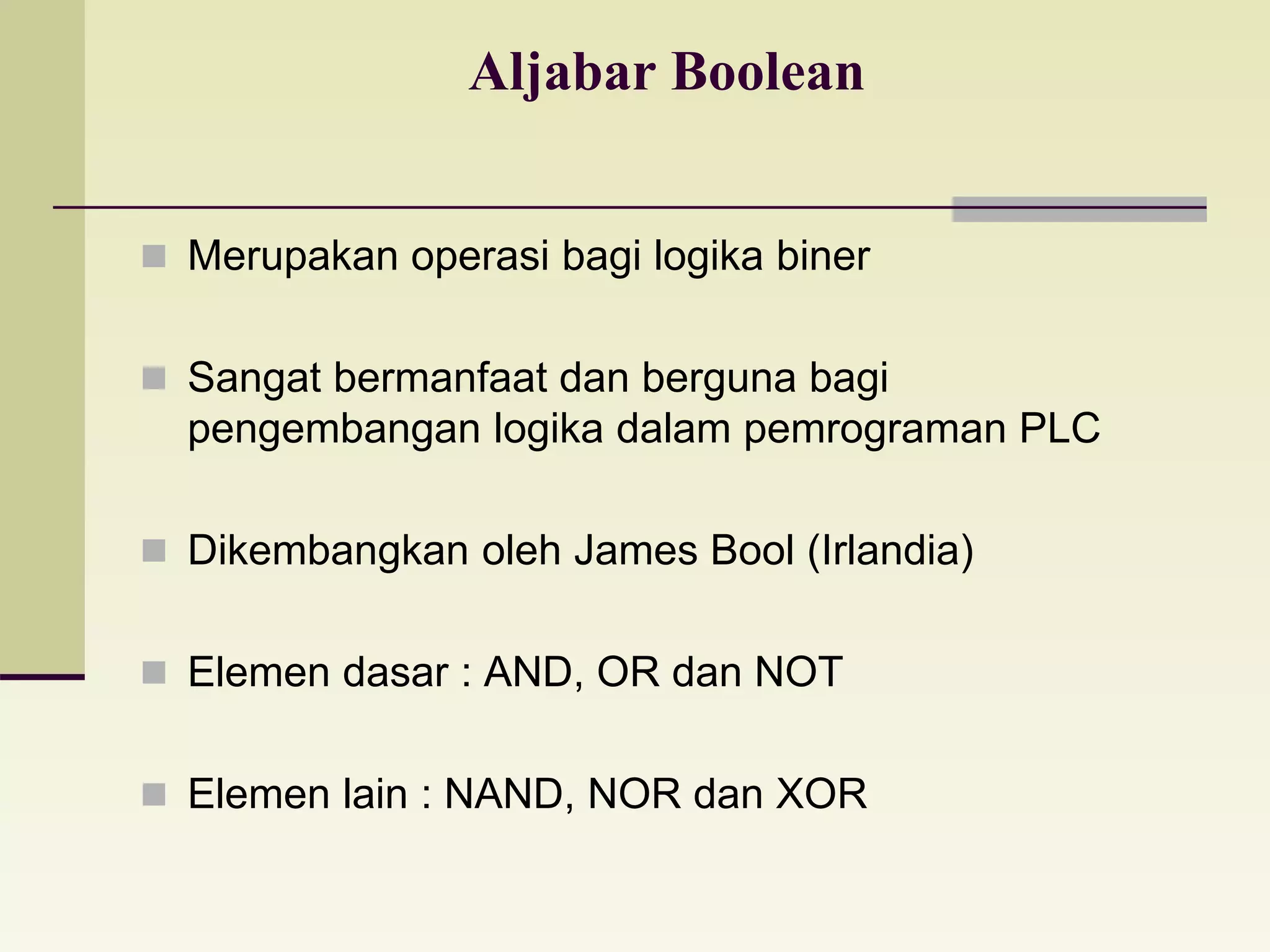 Aljabar Boolean 
 Merupakan operasi bagi logika biner 
 Sangat bermanfaat dan berguna bagi 
pengembangan logika dalam pemrograman PLC 
 Dikembangkan oleh James Bool (Irlandia) 
 Elemen dasar : AND, OR dan NOT 
 Elemen lain : NAND, NOR dan XOR 
 