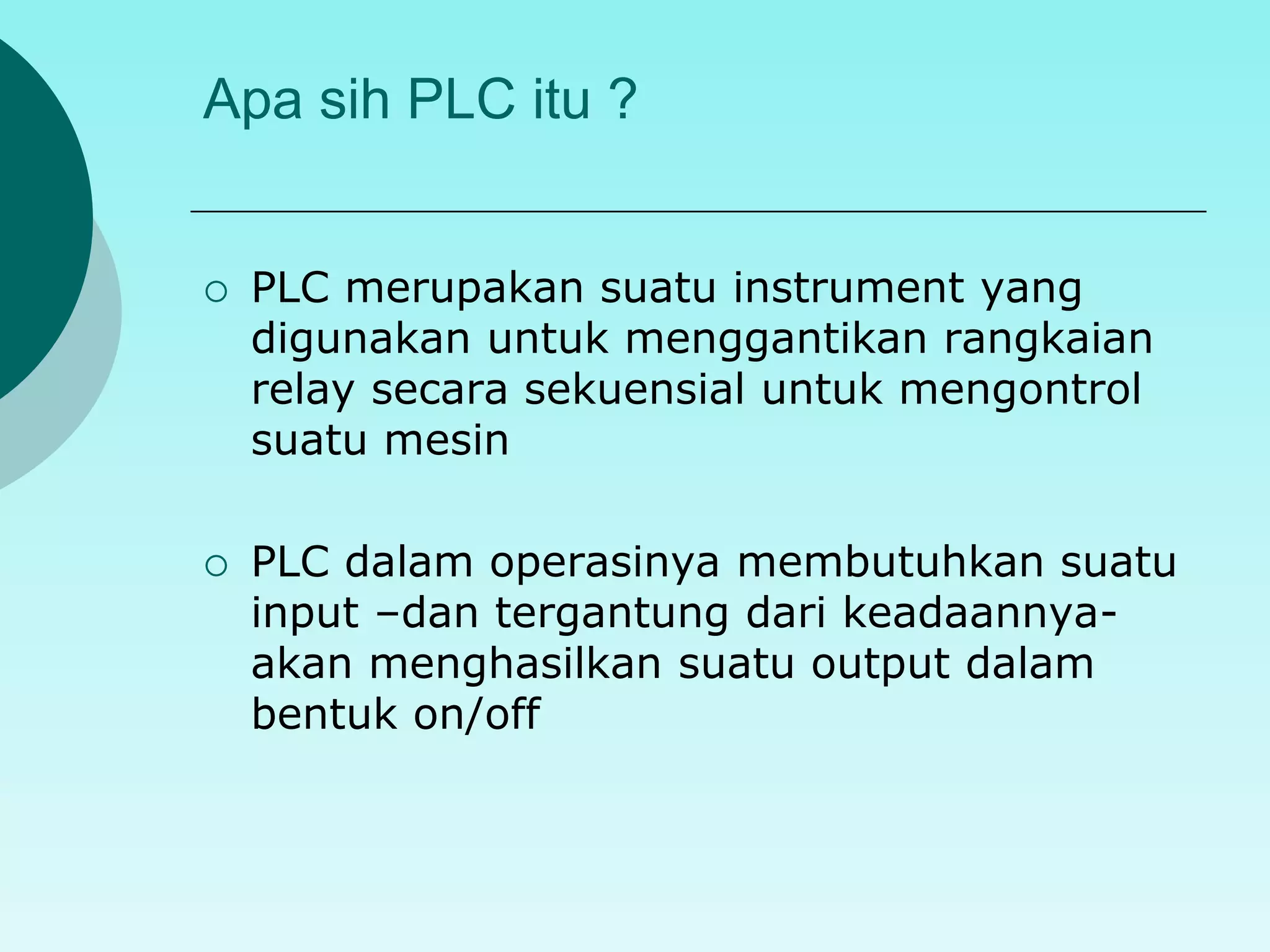 Apa sih PLC itu ? 
 PLC merupakan suatu instrument yang 
digunakan untuk menggantikan rangkaian 
relay secara sekuensial untuk mengontrol 
suatu mesin 
 PLC dalam operasinya membutuhkan suatu 
input –dan tergantung dari keadaannya-akan 
menghasilkan suatu output dalam 
bentuk on/off 
 