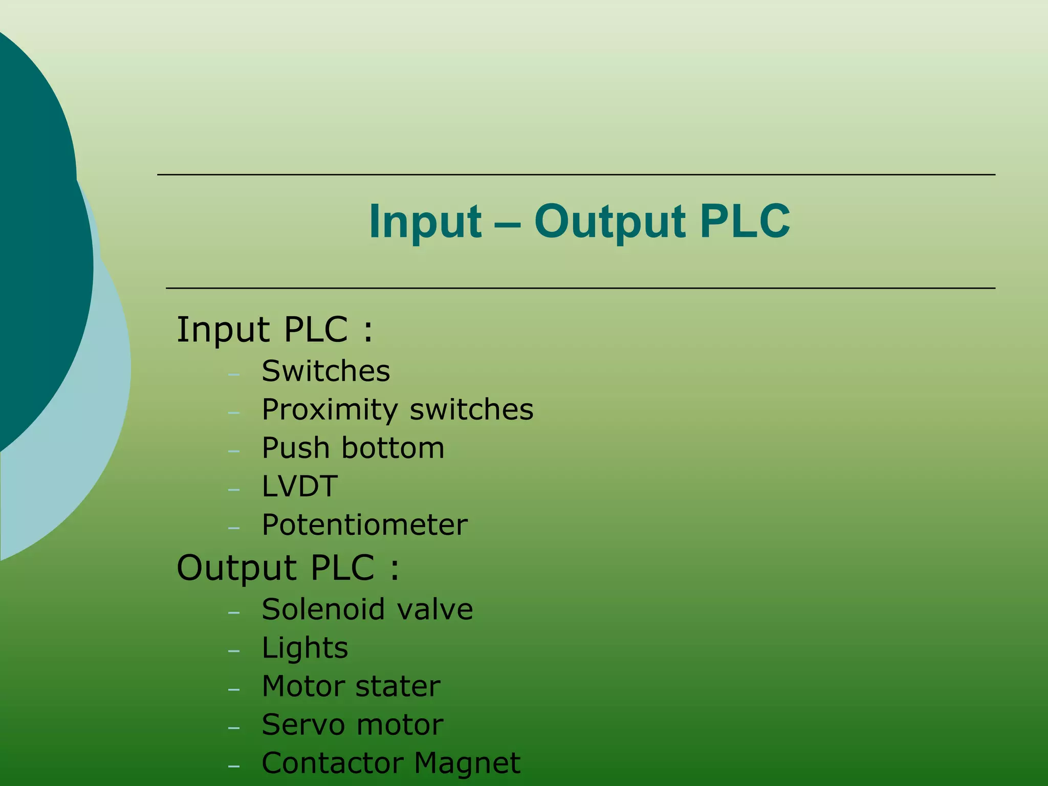 Input – Output PLC 
Input PLC : 
– Switches 
– Proximity switches 
– Push bottom 
– LVDT 
– Potentiometer 
Output PLC : 
– Solenoid valve 
– Lights 
– Motor stater 
– Servo motor 
– Contactor Magnet 
 