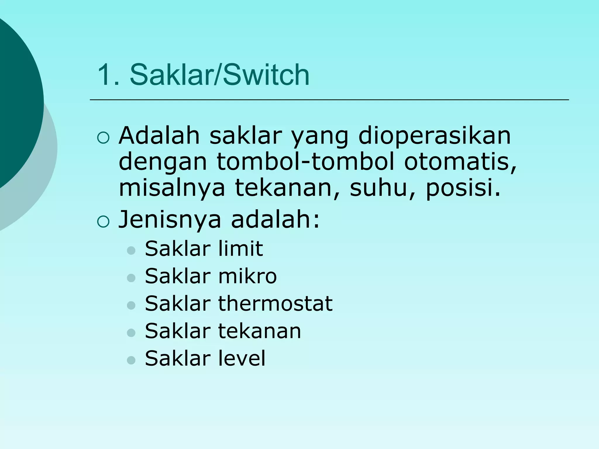 1. Saklar/Switch 
 Adalah saklar yang dioperasikan 
dengan tombol-tombol otomatis, 
misalnya tekanan, suhu, posisi. 
 Jenisnya adalah: 
 Saklar limit 
 Saklar mikro 
 Saklar thermostat 
 Saklar tekanan 
 Saklar level 
 