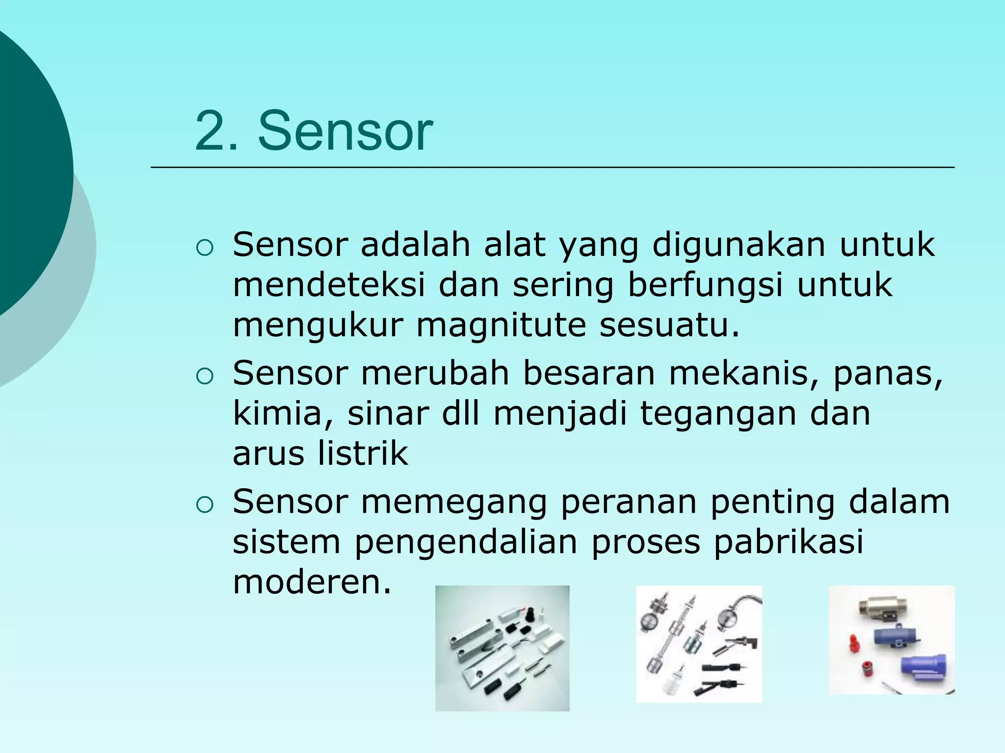2. Sensor 
 Sensor adalah alat yang digunakan untuk 
mendeteksi dan sering berfungsi untuk 
mengukur magnitute sesuatu. 
 Sensor merubah besaran mekanis, panas, 
kimia, sinar dll menjadi tegangan dan 
arus listrik 
 Sensor memegang peranan penting dalam 
sistem pengendalian proses pabrikasi 
moderen. 
 