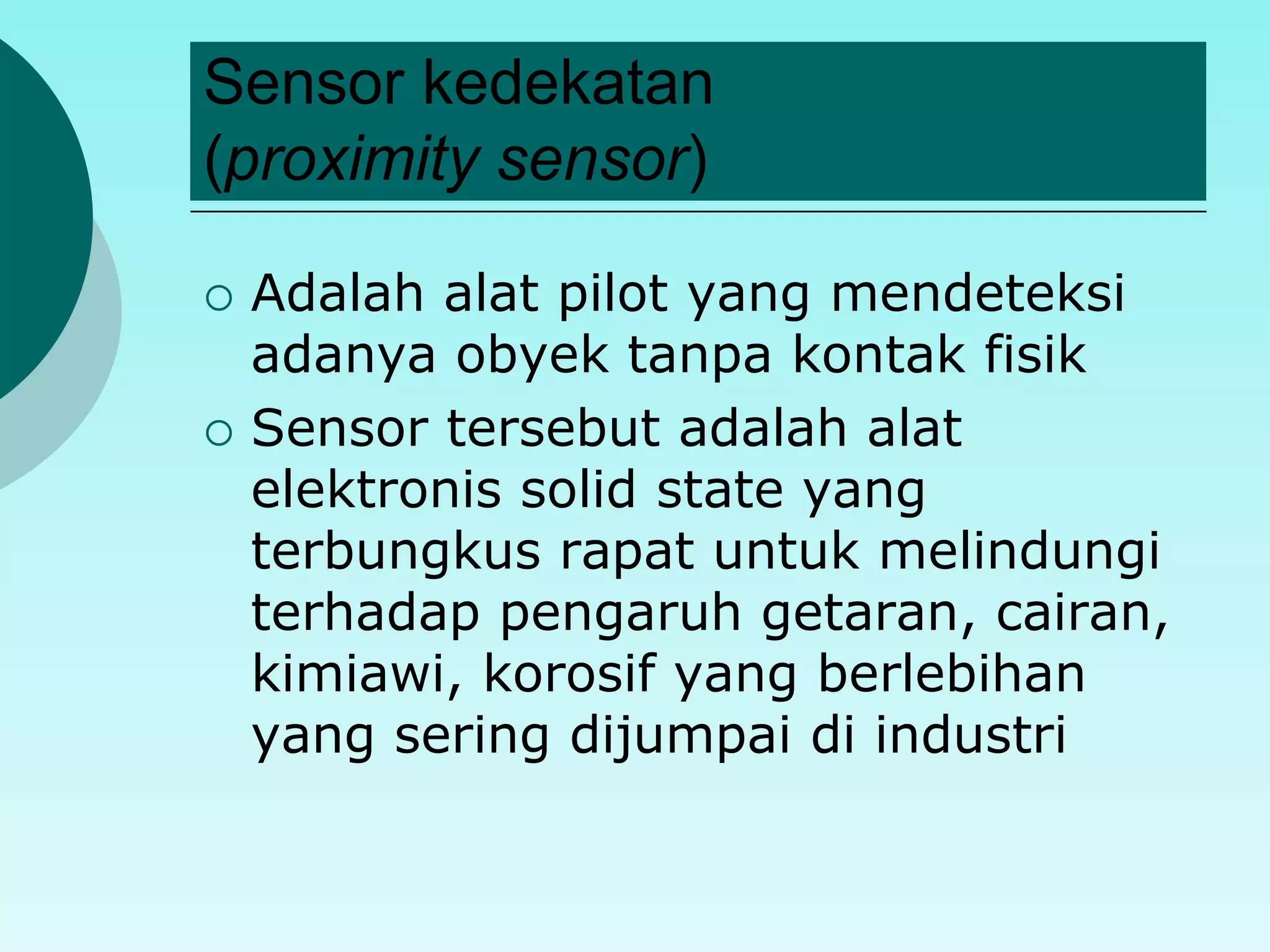 Sensor kedekatan 
(proximity sensor) 
 Adalah alat pilot yang mendeteksi 
adanya obyek tanpa kontak fisik 
 Sensor tersebut adalah alat 
elektronis solid state yang 
terbungkus rapat untuk melindungi 
terhadap pengaruh getaran, cairan, 
kimiawi, korosif yang berlebihan 
yang sering dijumpai di industri 
 