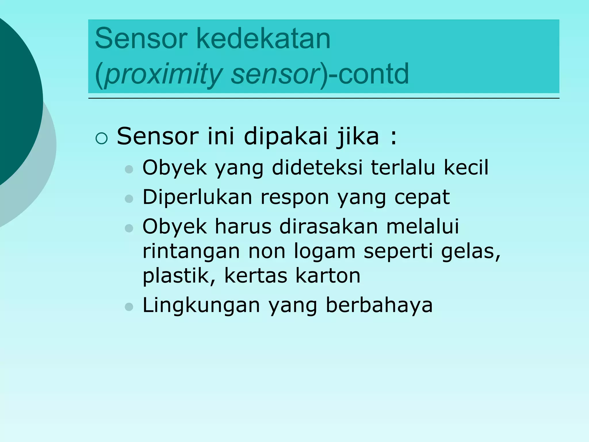 Sensor kedekatan 
(proximity sensor)-contd 
 Sensor ini dipakai jika : 
 Obyek yang dideteksi terlalu kecil 
 Diperlukan respon yang cepat 
 Obyek harus dirasakan melalui 
rintangan non logam seperti gelas, 
plastik, kertas karton 
 Lingkungan yang berbahaya 
 