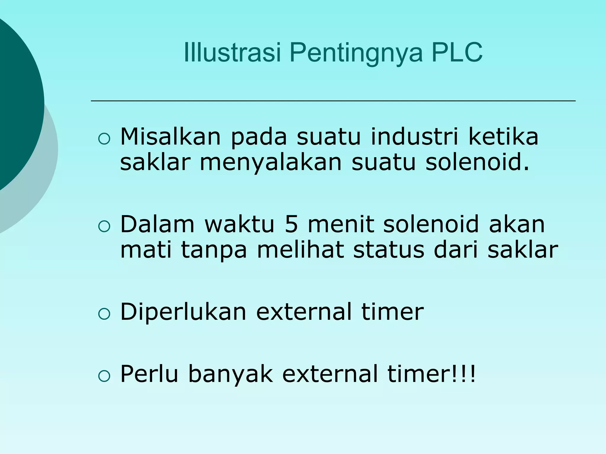 Illustrasi Pentingnya PLC 
 Misalkan pada suatu industri ketika 
saklar menyalakan suatu solenoid. 
 Dalam waktu 5 menit solenoid akan 
mati tanpa melihat status dari saklar 
 Diperlukan external timer 
 Perlu banyak external timer!!! 
 