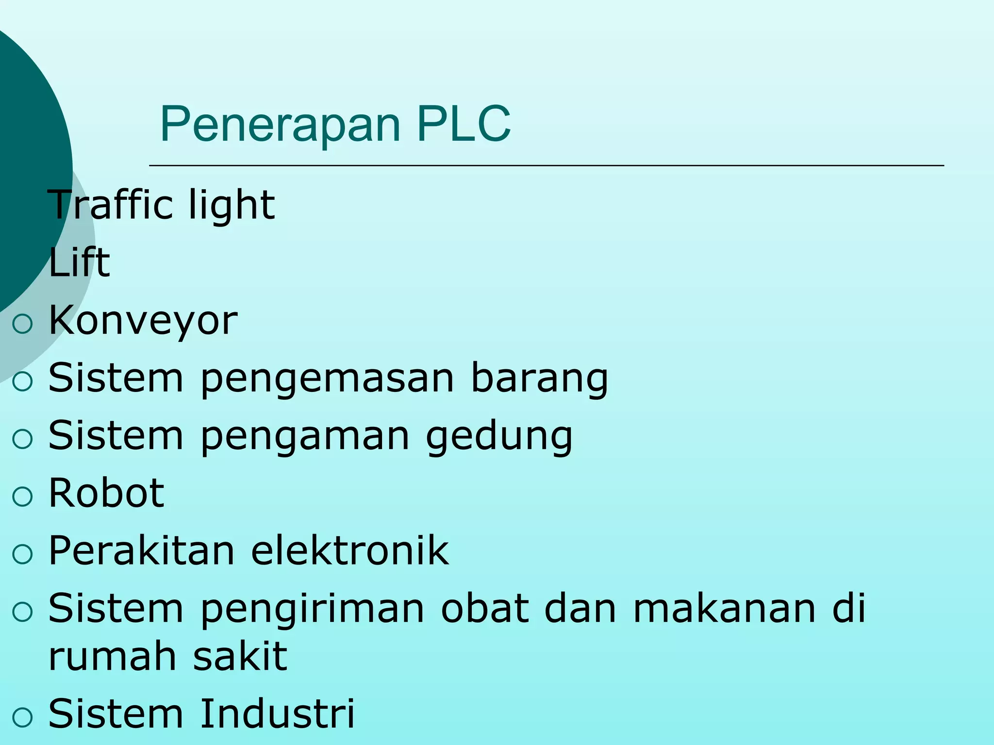 Penerapan PLC 
 Traffic light 
 Lift 
 Konveyor 
 Sistem pengemasan barang 
 Sistem pengaman gedung 
 Robot 
 Perakitan elektronik 
 Sistem pengiriman obat dan makanan di 
rumah sakit 
 Sistem Industri 
 