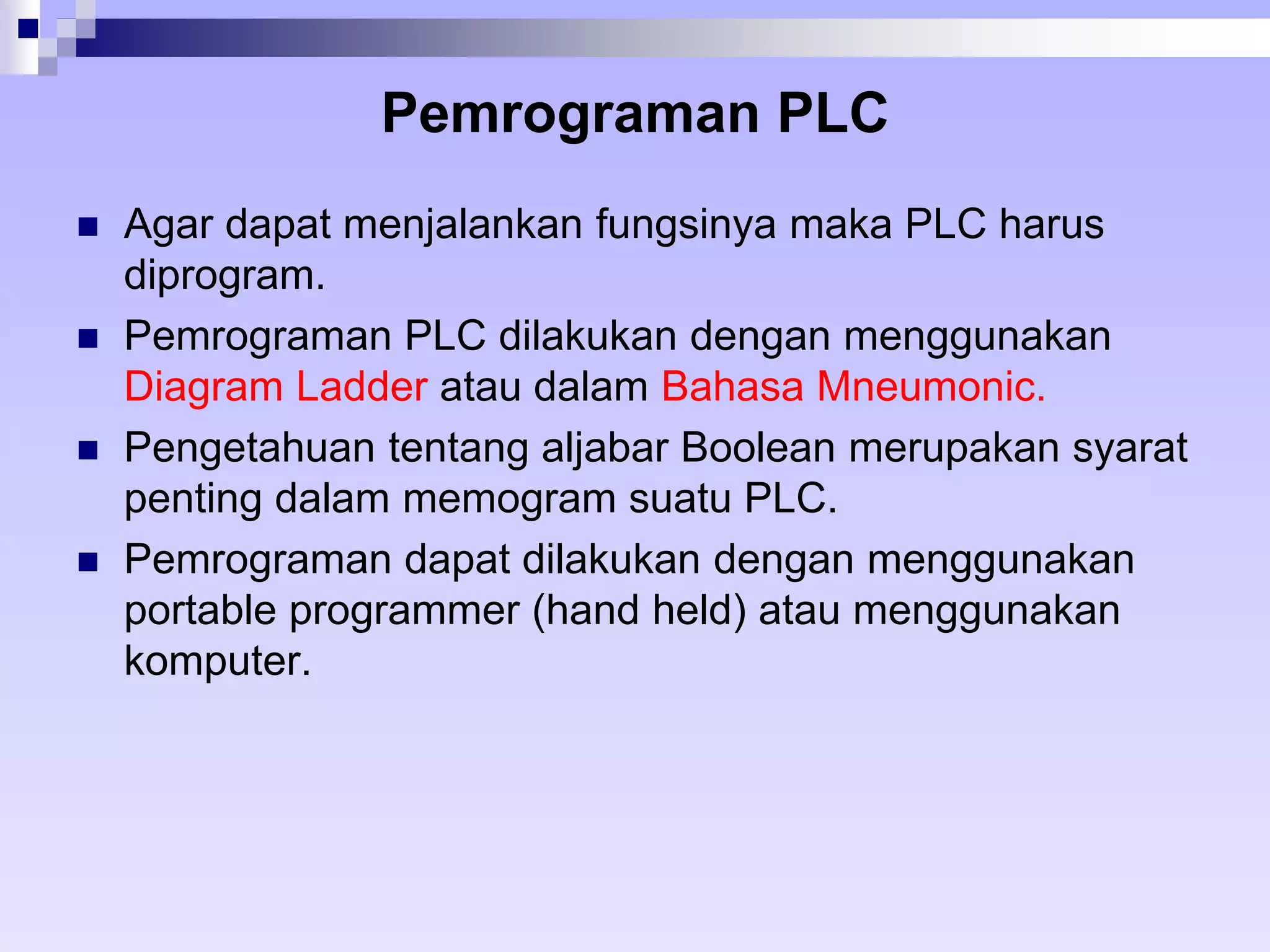 Pemrograman PLC 
 Agar dapat menjalankan fungsinya maka PLC harus 
diprogram. 
 Pemrograman PLC dilakukan dengan menggunakan 
Diagram Ladder atau dalam Bahasa Mneumonic. 
 Pengetahuan tentang aljabar Boolean merupakan syarat 
penting dalam memogram suatu PLC. 
 Pemrograman dapat dilakukan dengan menggunakan 
portable programmer (hand held) atau menggunakan 
komputer. 
 