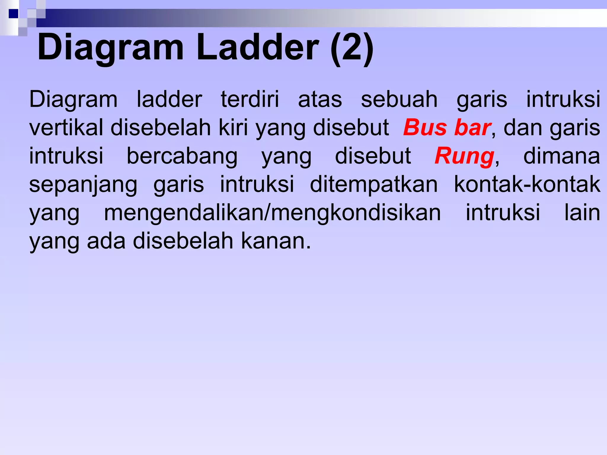Diagram Ladder (2) 
Diagram ladder terdiri atas sebuah garis intruksi 
vertikal disebelah kiri yang disebut Bus bar, dan garis 
intruksi bercabang yang disebut Rung, dimana 
sepanjang garis intruksi ditempatkan kontak-kontak 
yang mengendalikan/mengkondisikan intruksi lain 
yang ada disebelah kanan. 
 