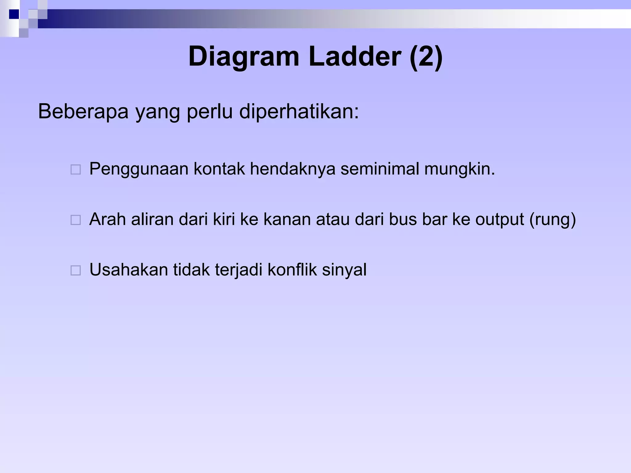 Diagram Ladder (2) 
Beberapa yang perlu diperhatikan: 
 Penggunaan kontak hendaknya seminimal mungkin. 
 Arah aliran dari kiri ke kanan atau dari bus bar ke output (rung) 
 Usahakan tidak terjadi konflik sinyal 
 