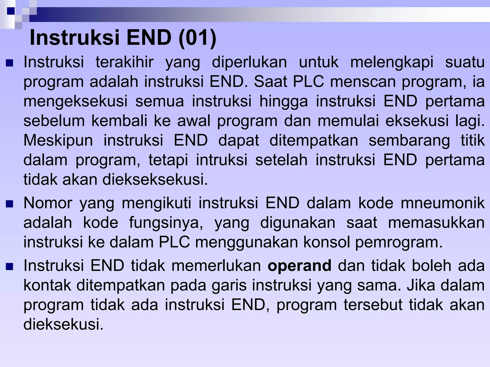 Instruksi END (01) 
 Instruksi terakihir yang diperlukan untuk melengkapi suatu 
program adalah instruksi END. Saat PLC menscan program, ia 
mengeksekusi semua instruksi hingga instruksi END pertama 
sebelum kembali ke awal program dan memulai eksekusi lagi. 
Meskipun instruksi END dapat ditempatkan sembarang titik 
dalam program, tetapi intruksi setelah instruksi END pertama 
tidak akan diekseksekusi. 
 Nomor yang mengikuti instruksi END dalam kode mneumonik 
adalah kode fungsinya, yang digunakan saat memasukkan 
instruksi ke dalam PLC menggunakan konsol pemrogram. 
 Instruksi END tidak memerlukan operand dan tidak boleh ada 
kontak ditempatkan pada garis instruksi yang sama. Jika dalam 
program tidak ada instruksi END, program tersebut tidak akan 
dieksekusi. 
 